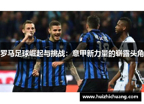 罗马足球崛起与挑战：意甲新力量的崭露头角